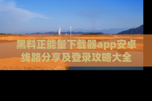 黑料正能量下载器app安卓线路分享及登录攻略大全