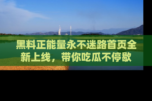 黑料正能量永不迷路首页全新上线，带你吃瓜不停歇