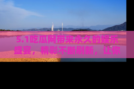 5.1吃瓜网带来永久的娱乐盛宴,精彩不断刷新,让你乐在其中