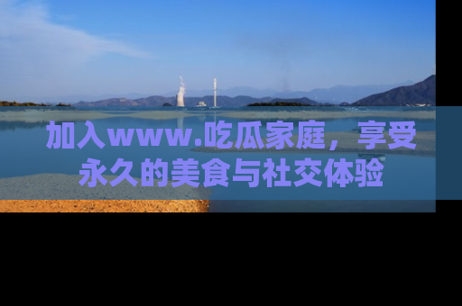 加入www.吃瓜家庭，享受永久的美食与社交体验