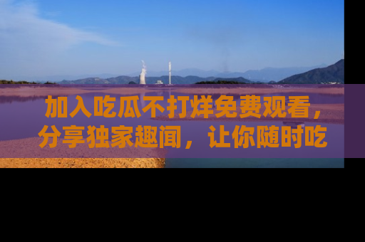 加入吃瓜不打烊免费观看，分享独家趣闻，让你随时吃瓜不停！