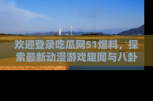欢迎登录吃瓜网51爆料，探索最新动漫游戏趣闻与八卦！