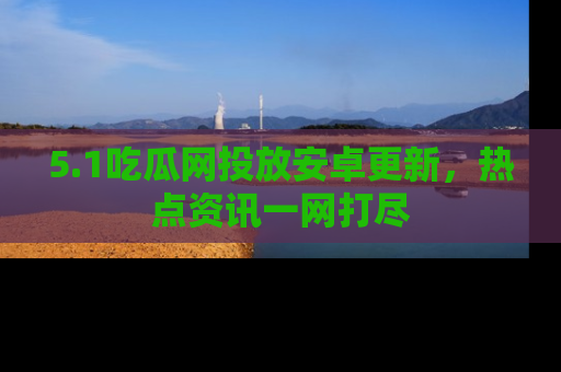 5.1吃瓜网投放安卓更新,热点资讯一网打尽
