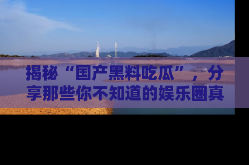 揭秘“国产黑料吃瓜”，分享那些你不知道的娱乐圈真实内幕！