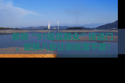 解锁“51吃瓜群众”传送门，新鲜八卦让你欲罢不能！