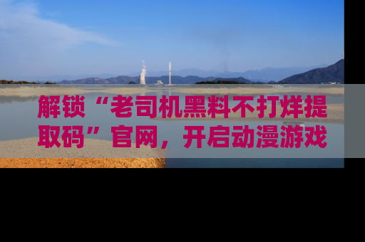 解锁“老司机黑料不打烊提取码”官网，开启动漫游戏的新次元之旅！