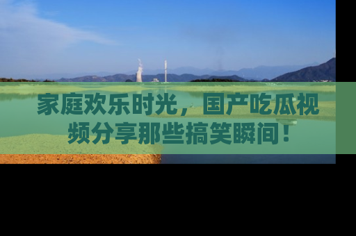 家庭欢乐时光，国产吃瓜视频分享那些搞笑瞬间！