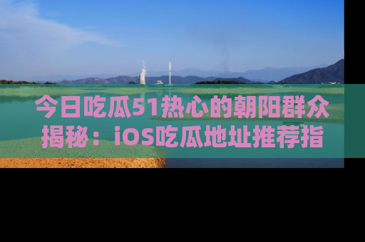 今日吃瓜51热心的朝阳群众揭秘：iOS吃瓜地址推荐指南！