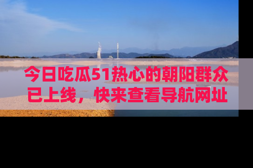 今日吃瓜51热心的朝阳群众已上线，快来查看导航网址，获取最新吃瓜资讯！