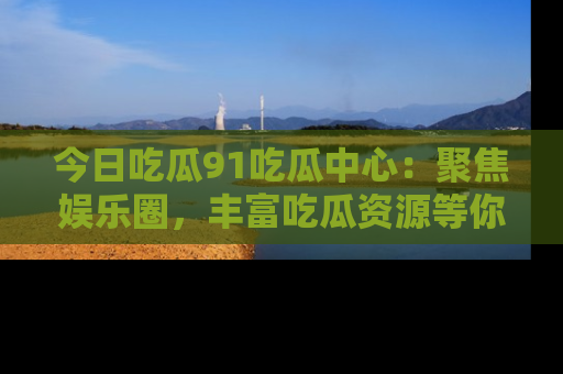 今日吃瓜91吃瓜中心：聚焦娱乐圈，丰富吃瓜资源等你解锁