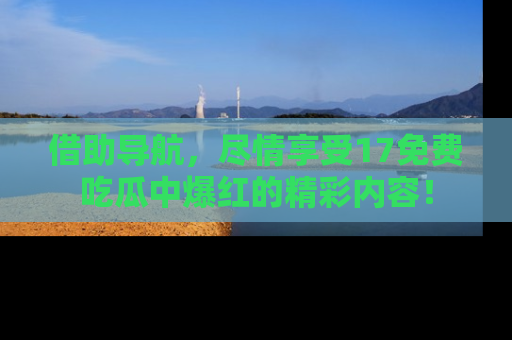 借助导航，尽情享受17免费吃瓜中爆红的精彩内容！