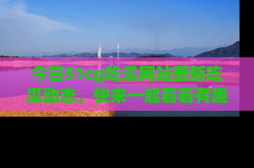 今日51cg吃瓜网站最新吃瓜动态，快来一起看看有趣的事情！