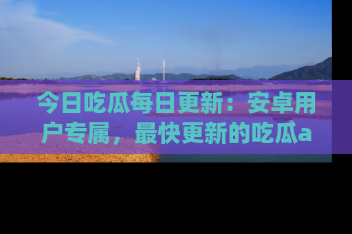 今日吃瓜每日更新：安卓用户专属，最快更新的吃瓜app值得拥有。