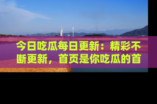 今日吃瓜每日更新：精彩不断更新，首页是你吃瓜的首选！