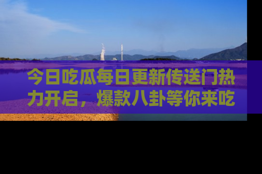 今日吃瓜每日更新传送门热力开启，爆款八卦等你来吃瓜
