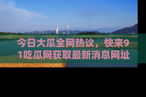 今日大瓜全网热议，快来91吃瓜网获取最新消息网址