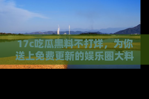 17c吃瓜黑料不打烊,为你送上免费更新的娱乐圈大料!