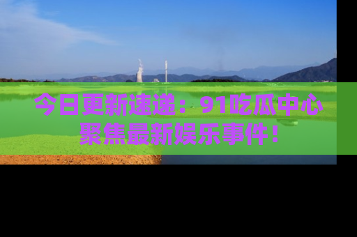 今日更新速递：91吃瓜中心聚焦最新娱乐事件！