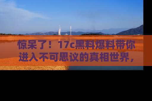 惊呆了！17c黑料爆料带你进入不可思议的真相世界，赶快看链接！