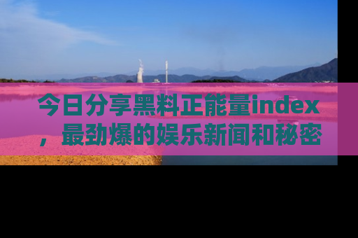 今日分享黑料正能量index，最劲爆的娱乐新闻和秘密等你来发现！