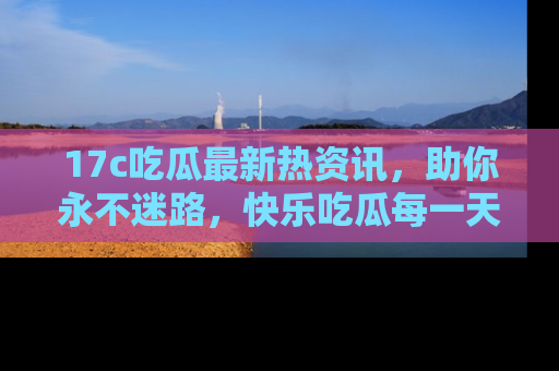 17c吃瓜最新热资讯，助你永不迷路，快乐吃瓜每一天！