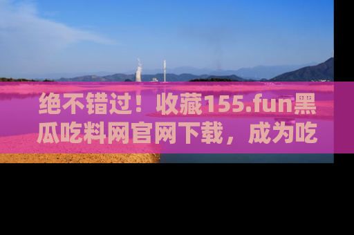绝不错过！收藏155.fun黑瓜吃料网官网下载，成为吃瓜达人！