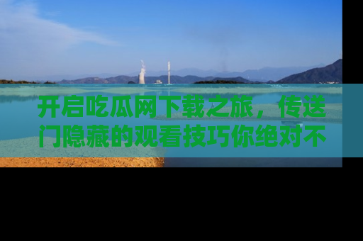 开启吃瓜网下载之旅，传送门隐藏的观看技巧你绝对不能错过！