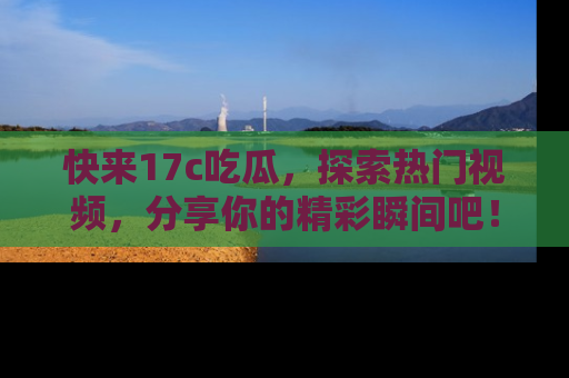 快来17c吃瓜，探索热门视频，分享你的精彩瞬间吧！