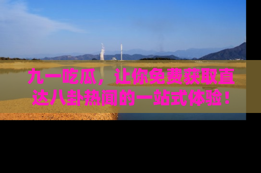 九一吃瓜，让你免费获取直达八卦热闻的一站式体验！