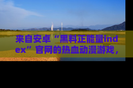 来自安卓“黑料正能量index”官网的热血动漫游戏，聚焦黑料与正能量的精彩时刻