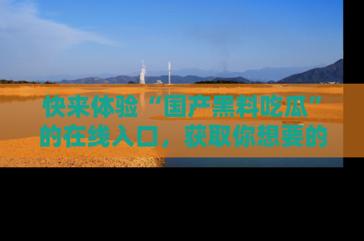 快来体验“国产黑料吃瓜”的在线入口，获取你想要的所有独家黑料！