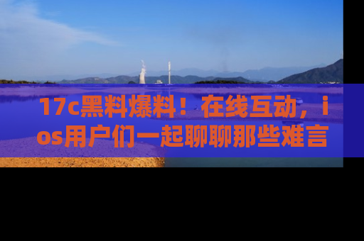 17c黑料爆料！在线互动，ios用户们一起聊聊那些难言之隐吧！
