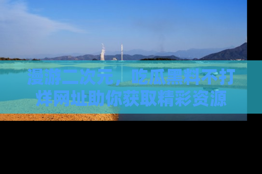 漫游二次元，吃瓜黑料不打烊网址助你获取精彩资源
