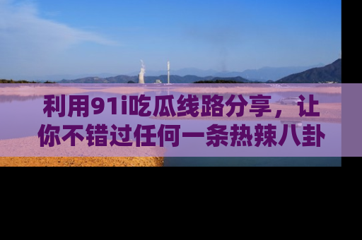 利用91i吃瓜线路分享，让你不错过任何一条热辣八卦新闻