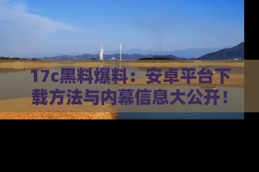 17c黑料爆料：安卓平台下载方法与内幕信息大公开！