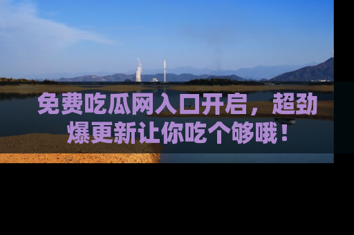 免费吃瓜网入口开启，超劲爆更新让你吃个够哦！