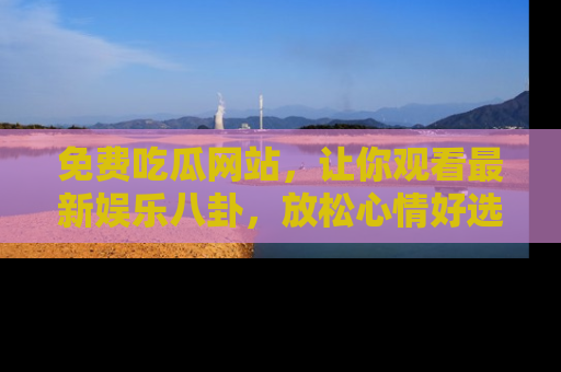 免费吃瓜网站，让你观看最新娱乐八卦，放松心情好选择