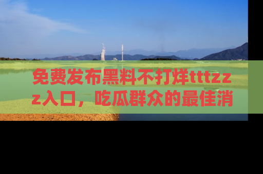 免费发布黑料不打烊tttzzz入口，吃瓜群众的最佳消息平台！