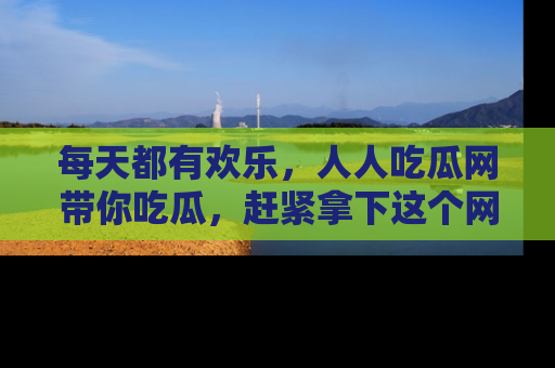 每天都有欢乐，人人吃瓜网带你吃瓜，赶紧拿下这个网址与地址吧！