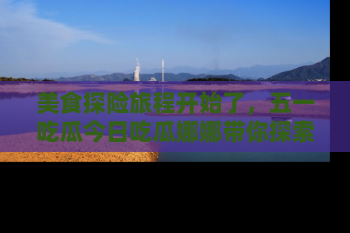 美食探险旅程开始了，五一吃瓜今日吃瓜娜娜带你探索精彩首页线路。