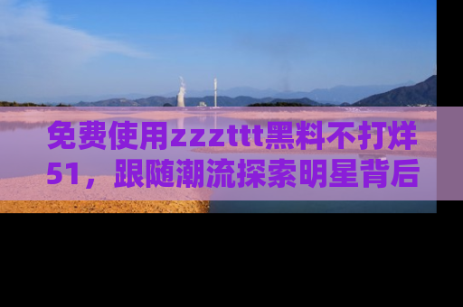 免费使用zzzttt黑料不打烊51，跟随潮流探索明星背后的故事，瘾君子必看！