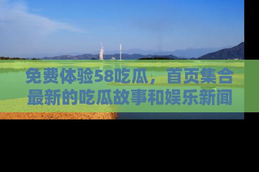 免费体验58吃瓜，首页集合最新的吃瓜故事和娱乐新闻，让你不再错过任何热点！