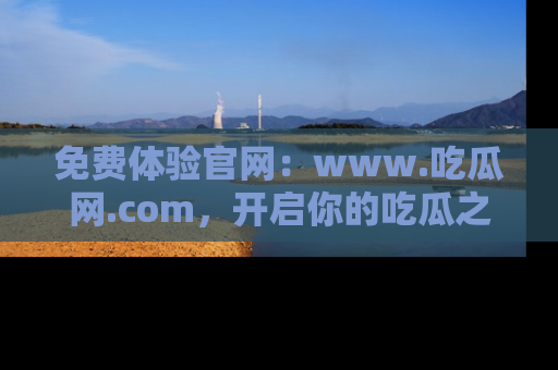 免费体验官网：www.吃瓜网.com，开启你的吃瓜之旅