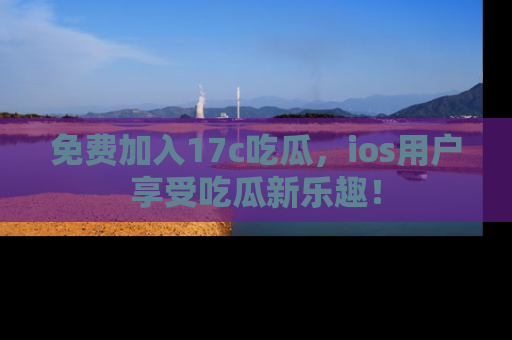 免费加入17c吃瓜，ios用户享受吃瓜新乐趣！