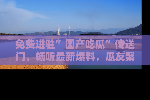 免费进驻”国产吃瓜”传送门,畅听最新爆料,瓜友聚集地等你!