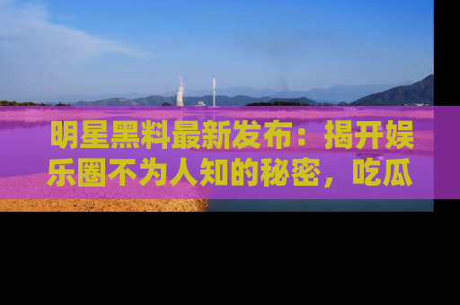 明星黑料最新发布：揭开娱乐圈不为人知的秘密，吃瓜者们请注意！