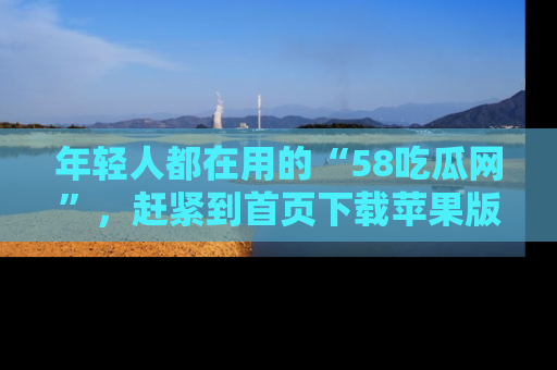 年轻人都在用的“58吃瓜网”，赶紧到首页下载苹果版吧！