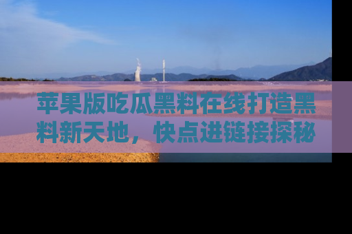 苹果版吃瓜黑料在线打造黑料新天地，快点进链接探秘！
