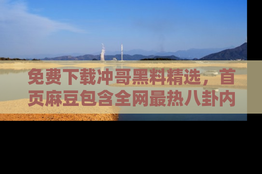 免费下载冲哥黑料精选，首页麻豆包含全网最热八卦内容