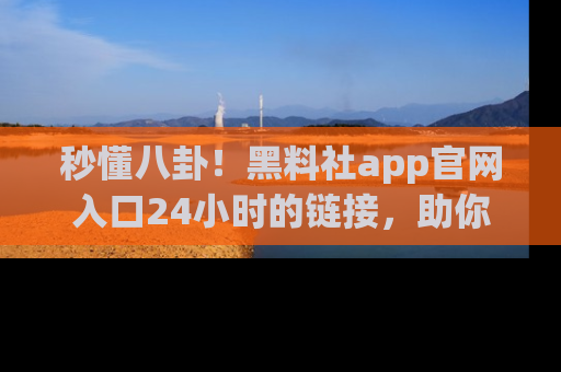秒懂八卦！黑料社app官网入口24小时的链接，助你及时获取热搜焦点